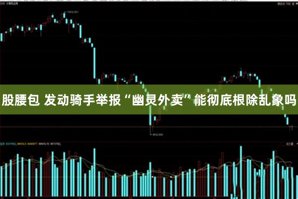 股腰包 发动骑手举报“幽灵外卖”能彻底根除乱象吗