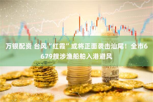 万银配资 台风“红霞”或将正面袭击汕尾！全市6679艘涉渔船舶入港避风