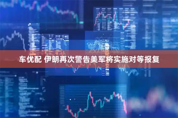 车优配 伊朗再次警告美军将实施对等报复