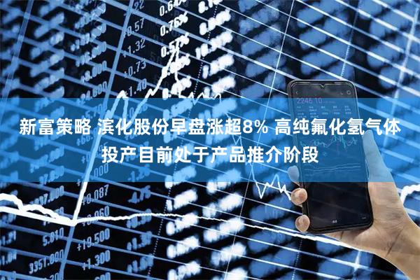 新富策略 滨化股份早盘涨超8% 高纯氟化氢气体投产目前处于产品推介阶段