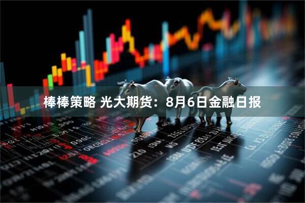 棒棒策略 光大期货：8月6日金融日报