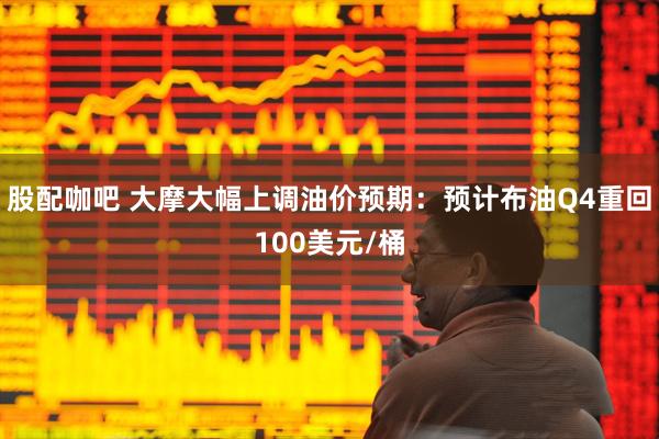 股配咖吧 大摩大幅上调油价预期：预计布油Q4重回100美元/桶