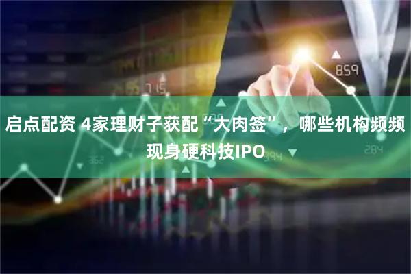 启点配资 4家理财子获配“大肉签”，哪些机构频频现身硬科技IPO